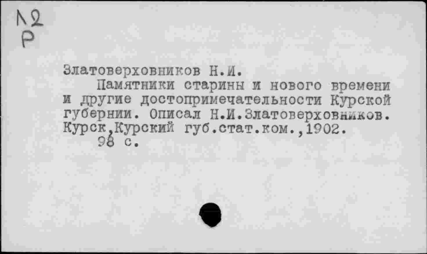 ﻿Ki P
Златоверховников Н.И.
Памятники старины и нового времени и другие достопримечательности Курской губернии. Описал Н.И.Златоверховнйков. Курск,Курский губ.стат.ком.,1902.
98 с.